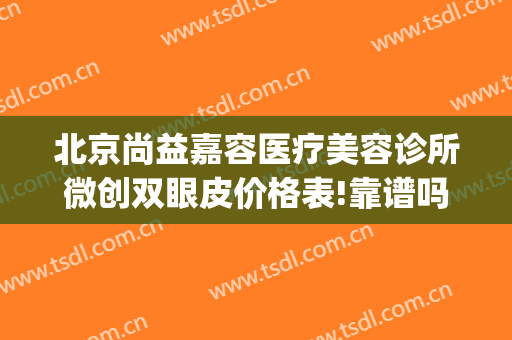 北京尚益嘉容医疗美容诊所微创双眼皮价格表!靠谱吗?(尚益嘉容医疗美容怎么样)