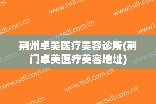 荆州卓美医疗美容诊所(荆门卓美医疗美容地址)