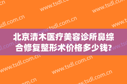 北京清木医疗美容诊所鼻综合修复整形术价格多少钱?可靠吗?(北京清木整形医院)