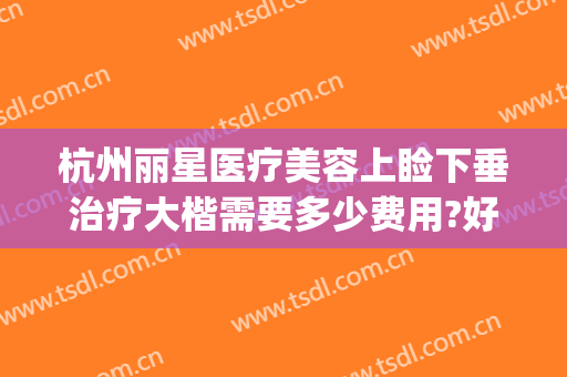 杭州丽星医疗美容上睑下垂治疗大楷需要多少费用?好不好?(杭州眼睑下垂治疗医院)