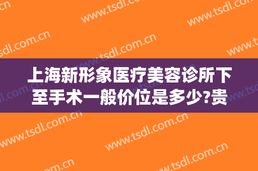 上海新形象医疗美容诊所下至手术一般价位是多少?贵不贵?(上海新形象医疗美容地址和电话)