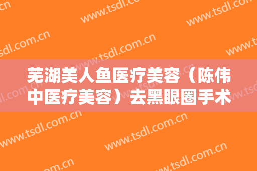 芜湖美人鱼医疗美容（陈伟中医疗美容）去黑眼圈手术一般价位是多少费用?靠谱吗?