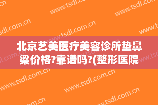 北京艺美医疗美容诊所垫鼻梁价格?靠谱吗?(整形医院垫鼻子多少钱)