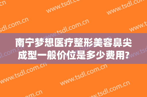 南宁梦想医疗整形美容鼻尖成型一般价位是多少费用?有哪些优势?(南宁鼻部整形要多少钱)