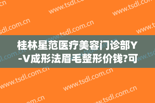 桂林星范医疗美容门诊部Y-V成形法眉毛整形价钱?可靠吗?(桂林星范整形美容医院)