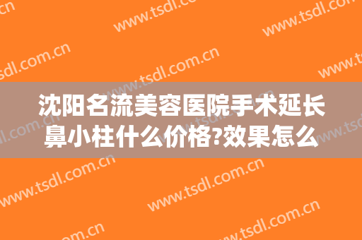 沈阳名流美容医院手术延长鼻小柱什么价格?效果怎么样?(沈阳名流做鼻子怎么样)