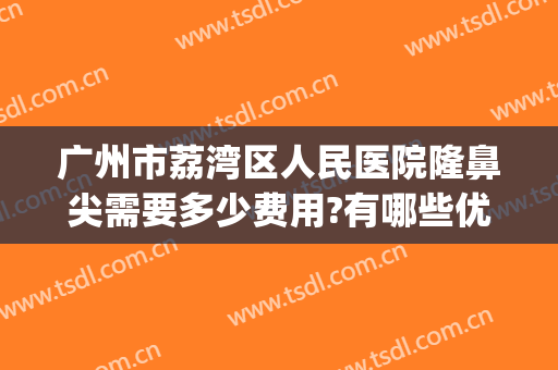 广州市荔湾区人民医院隆鼻尖需要多少费用?有哪些优势?(广州隆鼻一般需要多少钱)