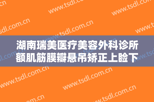 湖南瑞美医疗美容外科诊所额肌筋膜瓣悬吊矫正上睑下垂一般多少钱?效果怎么样?