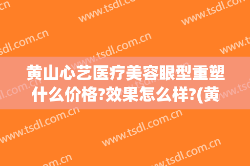 黄山心艺医疗美容眼型重塑什么价格?效果怎么样?(黄山市心艺整形)