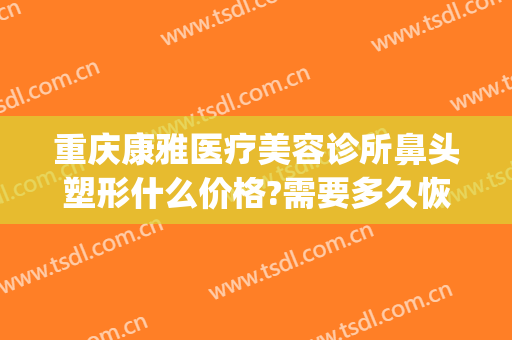 重庆康雅医疗美容诊所鼻头塑形什么价格?需要多久恢复?(重庆修复隆鼻价钱)