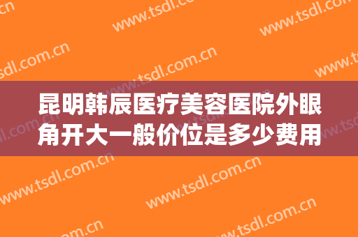 昆明韩辰医疗美容医院外眼角开大一般价位是多少费用?好不好?(昆明韩辰整形美容医院属于正规医院吗)