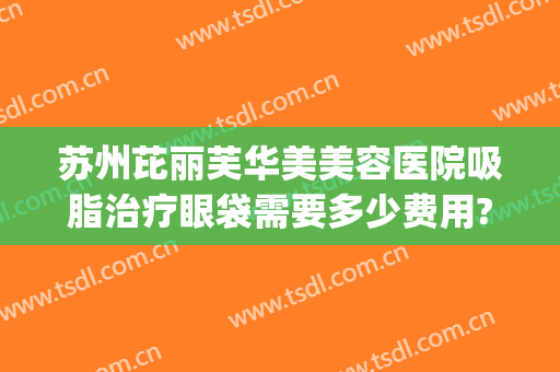 苏州芘丽芙华美美容医院吸脂治疗眼袋需要多少费用?可靠吗?(苏州整形医院抽脂价格)