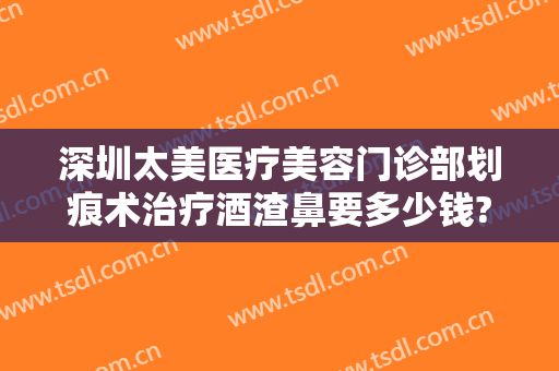 深圳太美医疗美容门诊部划痕术治疗酒渣鼻要多少钱?多长时间恢复?