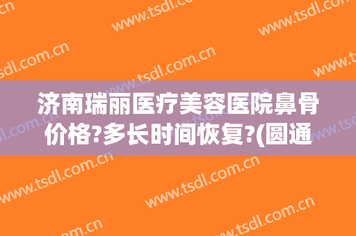 济南瑞丽医疗美容医院鼻骨价格?多长时间恢复?(圆通快递翠竹站)