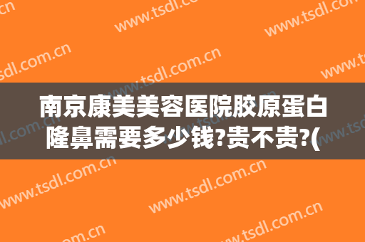 南京康美美容医院胶原蛋白隆鼻需要多少钱?贵不贵?(南京隆鼻子大概需要多少钱)