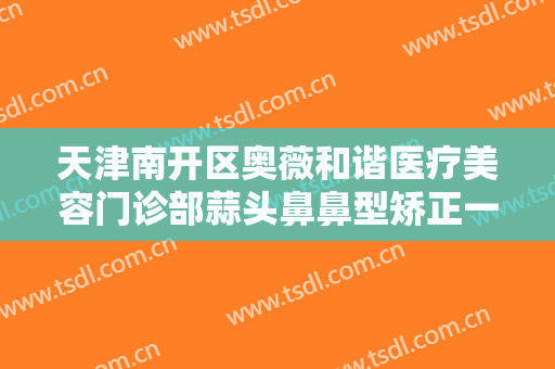 天津南开区奥薇和谐医疗美容门诊部蒜头鼻鼻型矫正一般价位是多少钱?效果怎么样?