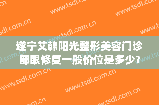 遂宁艾韩阳光整形美容门诊部眼修复一般价位是多少?多长时间恢复?(艾韩阳光医疗美容门诊部)