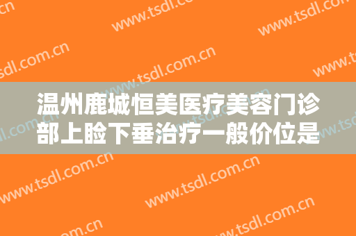 温州鹿城恒美医疗美容门诊部上睑下垂治疗一般价位是多少钱?效果怎么样?