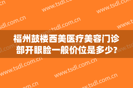 福州鼓楼西美医疗美容门诊部开眼睑一般价位是多少?需要多久恢复?(福州开眼角多少钱)