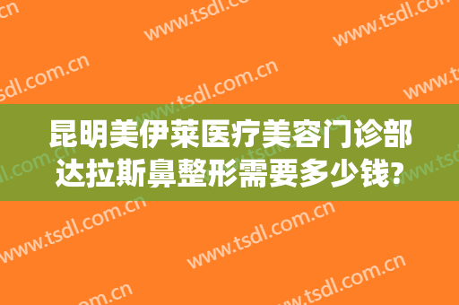 昆明美伊莱医疗美容门诊部达拉斯鼻整形需要多少钱?怎么样?(昆明美莱整形医院图片)