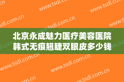 北京永成魅力医疗美容医院韩式无痕翘睫双眼皮多少钱?效果怎么样?(韩式无痕双眼皮一般需要多少钱)