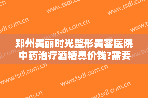 郑州美丽时光整形美容医院中药治疗酒糟鼻价钱?需要多久恢复?
