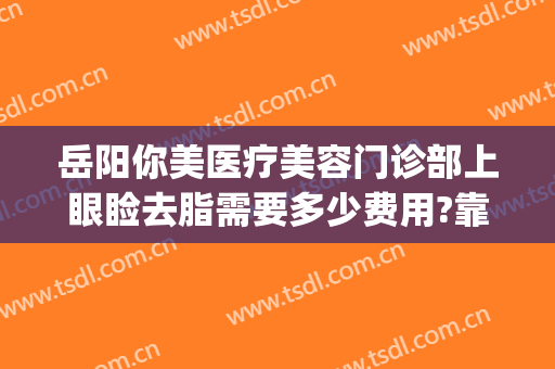 岳阳你美医疗美容门诊部上眼睑去脂需要多少费用?靠谱吗?(岳阳阳光医疗美容医院怎么样)