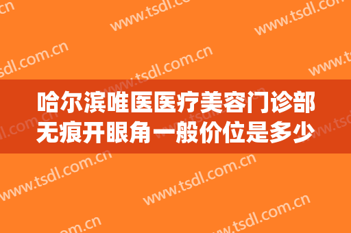 哈尔滨唯医医疗美容门诊部无痕开眼角一般价位是多少费用?靠谱吗?(哈尔滨唯医整形怎么样)