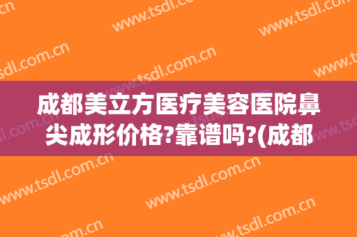 成都美立方医疗美容医院鼻尖成形价格?靠谱吗?(成都哪个整形医院做鼻子好)