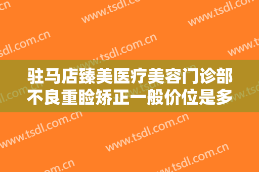 驻马店臻美医疗美容门诊部不良重睑矫正一般价位是多少钱?需要多久恢复?