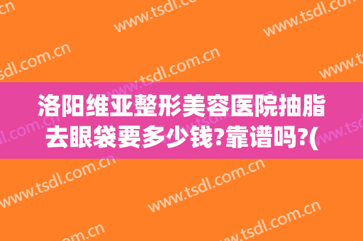 洛阳维亚整形美容医院抽脂去眼袋要多少钱?靠谱吗?(河南整形美容医院抽脂怎么样)