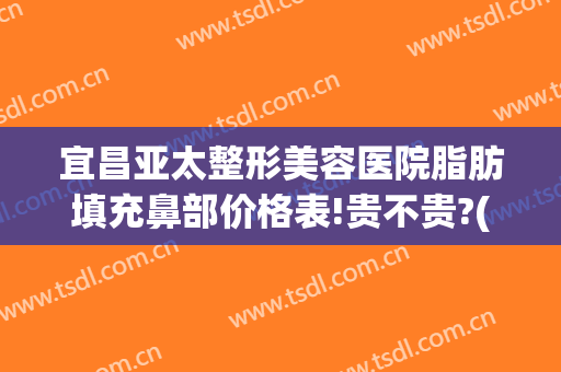宜昌亚太整形美容医院脂肪填充鼻部价格表!贵不贵?(宜昌亚太整形美容医院有限公司)