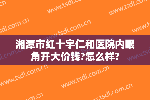 湘潭市红十字仁和医院内眼角开大价钱?怎么样?