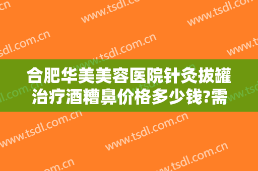 合肥华美美容医院针灸拔罐治疗酒糟鼻价格多少钱?需要多久恢复?