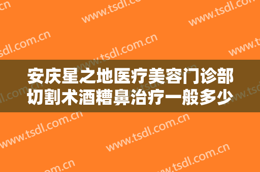 安庆星之地医疗美容门诊部切割术酒糟鼻治疗一般多少钱?怎么样?