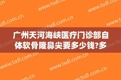 广州天河海峡医疗门诊部自体软骨隆鼻尖要多少钱?多长时间恢复?(广州海峡整形医院隆鼻)