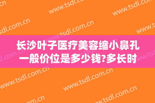 长沙叶子医疗美容缩小鼻孔一般价位是多少钱?多长时间恢复?(长沙叶子整容医院)