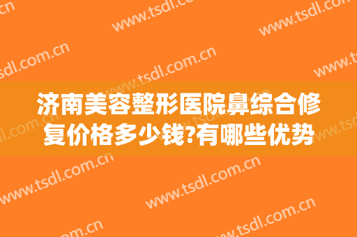 济南美容整形医院鼻综合修复价格多少钱?有哪些优势?(鼻部修复一般价格多少钱)