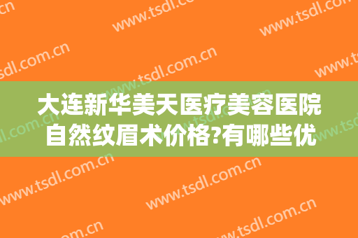 大连新华美天医疗美容医院自然纹眉术价格?有哪些优势?(华美医疗美容医院的纹眉价格)
