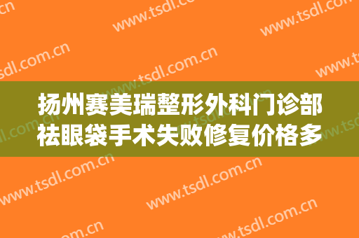 扬州赛美瑞整形外科门诊部祛眼袋手术失败修复价格多少钱?靠谱吗?(扬州哪家医院割眼袋好)
