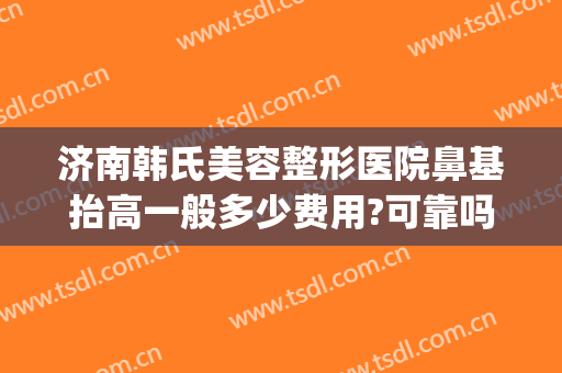 济南韩氏美容整形医院鼻基抬高一般多少费用?可靠吗?(济南韩氏整形大众点评)