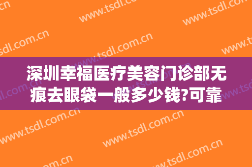 深圳幸福医疗美容门诊部无痕去眼袋一般多少钱?可靠吗?(深圳幸福医美整形医院)