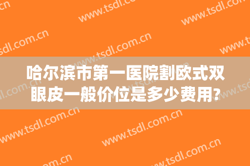 哈尔滨市第一医院割欧式双眼皮一般价位是多少费用?好不好?(哈尔滨正规医院做双眼皮)