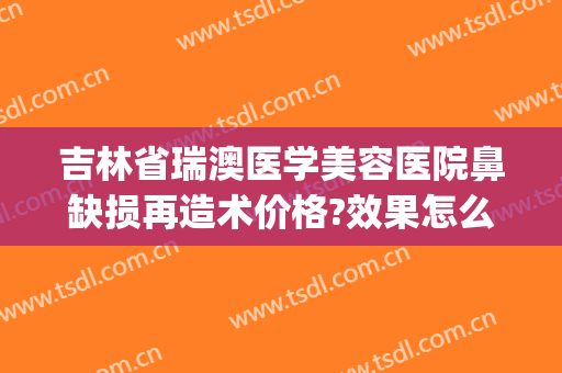 吉林省瑞澳医学美容医院鼻缺损再造术价格?效果怎么样?(瑞澳医美整形医院)