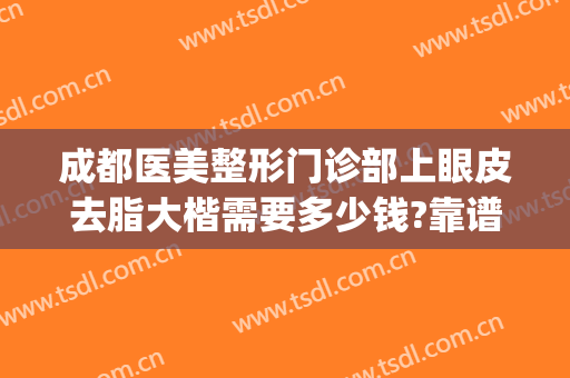 成都医美整形门诊部上眼皮去脂大楷需要多少钱?靠谱吗?(成都做眼部整形哪家好)