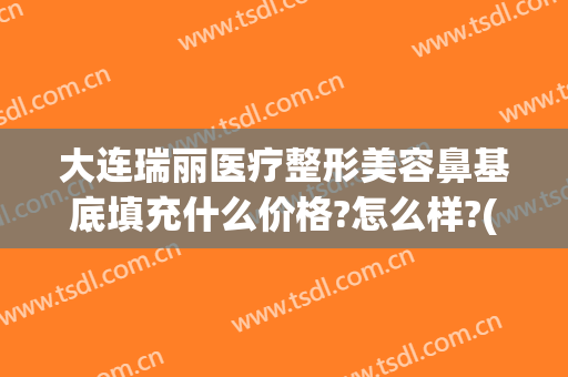 大连瑞丽医疗整形美容鼻基底填充什么价格?怎么样?(大连瑞丽整形医院价目表)