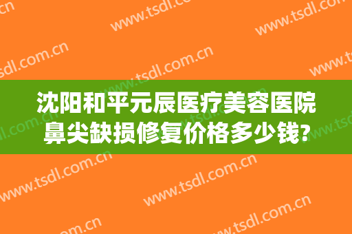 沈阳和平元辰医疗美容医院鼻尖缺损修复价格多少钱?怎么样?(沈阳整形修复医院)