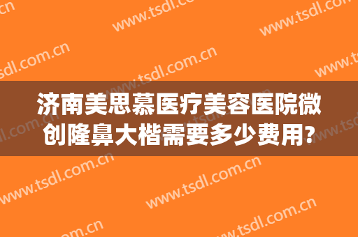 济南美思慕医疗美容医院微创隆鼻大楷需要多少费用?靠谱吗?(思慕整形医院)