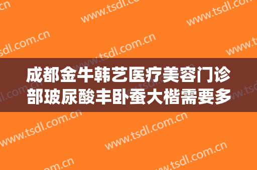 成都金牛韩艺医疗美容门诊部玻尿酸丰卧蚕大楷需要多少钱?贵不贵?(成都金牛韩艺医学美容)