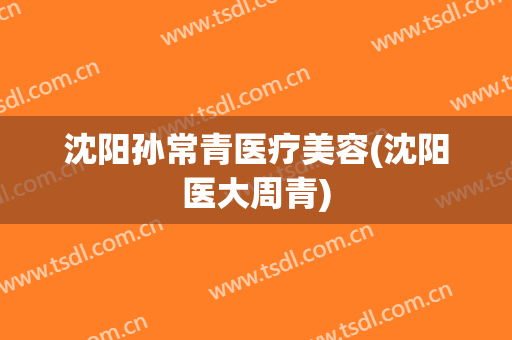 沈阳孙常青医疗美容(沈阳医大周青)